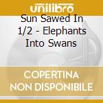 Sun Sawed In 1/2 - Elephants Into Swans cd musicale di Sun Sawed In 1/2