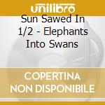 Sun Sawed In 1/2 - Elephants Into Swans cd