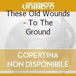 These Old Wounds - To The Ground cd