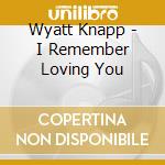 Wyatt Knapp - I Remember Loving You cd musicale di Wyatt Knapp