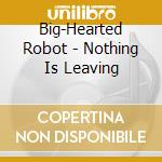 Big-Hearted Robot - Nothing Is Leaving cd