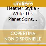 Heather Styka - While This Planet Spins Beneath Our Feet cd musicale di Heather Styka