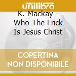 K. Mackay - Who The Frick Is Jesus Christ cd