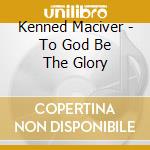Kenned Maciver - To God Be The Glory cd