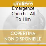 Emergence Church - All To Him cd musicale di Emergence Church