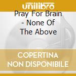 Pray For Brain - None Of The Above cd