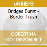 Bridges Burnt - Border Trash cd musicale di Bridges Burnt