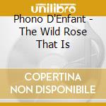 Phono D'Enfant - The Wild Rose That Is cd musicale di Phono D'Enfant