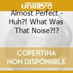 Almost Perfect - Huh?! What Was That Noise?!? cd
