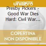 Presby Pickers - Good War Dies Hard: Civil War Remembered cd musicale di Presby Pickers