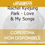 Rachel Kyejung Park - Love & My Songs cd musicale di Rachel Kyejung Park