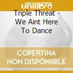 Triple Threat - We Aint Here To Dance cd