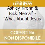 Ashley Krohn & Rick Metcalf - What About Jesus cd musicale di Ashley Krohn & Rick Metcalf