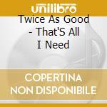 Twice As Good - That'S All I Need cd musicale di Twice As Good