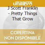 J Scott Franklin - Pretty Things That Grow cd musicale di J Scott Franklin