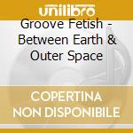 Groove Fetish - Between Earth & Outer Space cd
