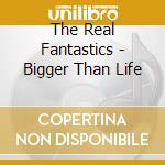 The Real Fantastics - Bigger Than Life cd musicale di The Real Fantastics