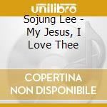 Sojung Lee - My Jesus, I Love Thee cd musicale di Sojung Lee