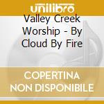 Valley Creek Worship - By Cloud By Fire cd musicale di Valley Creek Worship