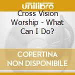 Cross Vision Worship - What Can I Do? cd