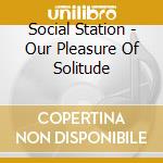 Social Station - Our Pleasure Of Solitude cd
