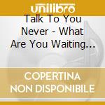 Talk To You Never - What Are You Waiting For cd
