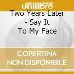 Two Years Later - Say It To My Face cd musicale di Two Years Later