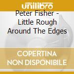 Peter Fisher - Little Rough Around The Edges cd musicale di Peter Fisher