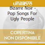 Bizarre Noir - Pop Songs For Ugly People cd