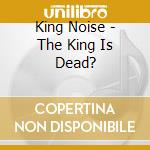 King Noise - The King Is Dead? cd