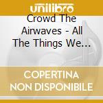 Crowd The Airwaves - All The Things We Don'T Say cd