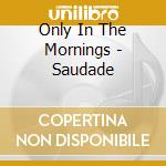 Only In The Mornings - Saudade cd
