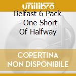 Belfast 6 Pack - One Short Of Halfway cd