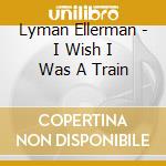 Lyman Ellerman - I Wish I Was A Train cd