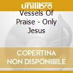 Vessels Of Praise - Only Jesus cd musicale di Vessels Of Praise