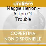 Maggie Herron - A Ton Of Trouble cd musicale di Maggie Herron
