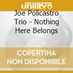 Joe Policastro Trio - Nothing Here Belongs cd musicale di Joe Policastro Trio