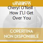 Cheryl O'Neill - How I'Ll Get Over You cd musicale di Cheryl O'Neill