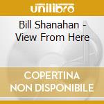 Bill Shanahan - View From Here cd musicale