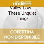 Valley Low - These Unquiet Things cd
