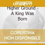 Higher Ground - A King Was Born cd
