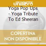 Yoga Pop Ups - Yoga Tribute To Ed Sheeran cd musicale di Yoga Pop Ups