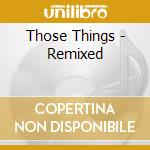 Those Things - Remixed cd