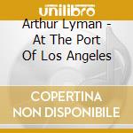 Arthur Lyman - At The Port Of Los Angeles cd musicale di Arthur Lyman