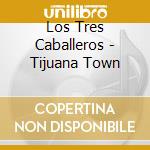 Los Tres Caballeros - Tijuana Town cd musicale di Los Tres Caballeros