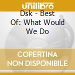 Dsk - Best Of: What Would We Do cd musicale di Dsk