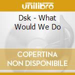 Dsk - What Would We Do cd musicale di Dsk