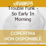 Trouble Funk - So Early In Morning cd musicale di Trouble Funk