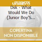 Dsk - What Would We Do (Junior Boy'S Own Mixes) cd