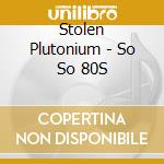Stolen Plutonium - So So 80S cd